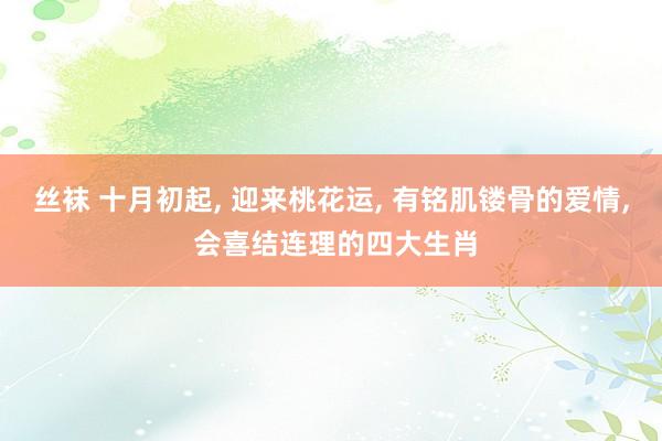 丝袜 十月初起， 迎来桃花运， 有铭肌镂骨的爱情， 会喜结连理的四大生肖