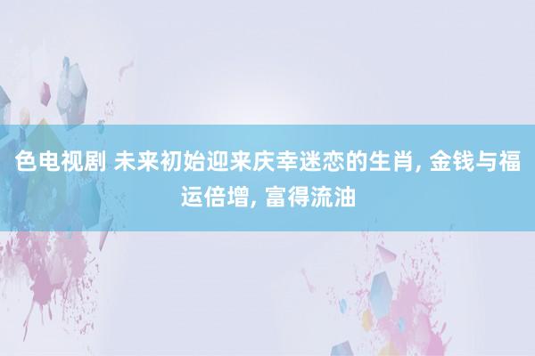 色电视剧 未来初始迎来庆幸迷恋的生肖， 金钱与福运倍增， 富得流油