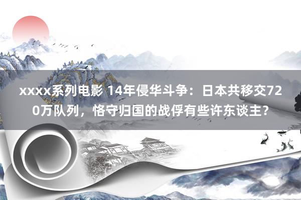 xxxx系列电影 14年侵华斗争：日本共移交720万队列，恪守归国的战俘有些许东谈主？