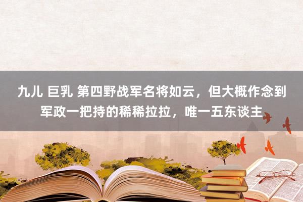 九儿 巨乳 第四野战军名将如云，但大概作念到军政一把持的稀稀拉拉，唯一五东谈主