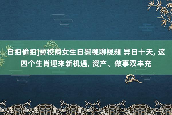 自拍偷拍]藝校兩女生自慰裸聊視頻 异日十天， 这四个生肖迎来新机遇， 资产、做事双丰充