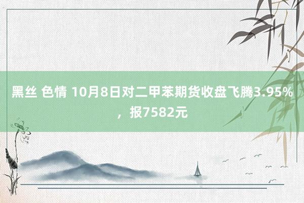 黑丝 色情 10月8日对二甲苯期货收盘飞腾3.95%，报7582元