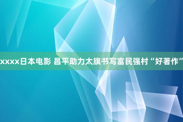 xxxx日本电影 昌平助力太旗书写富民强村“好著作”