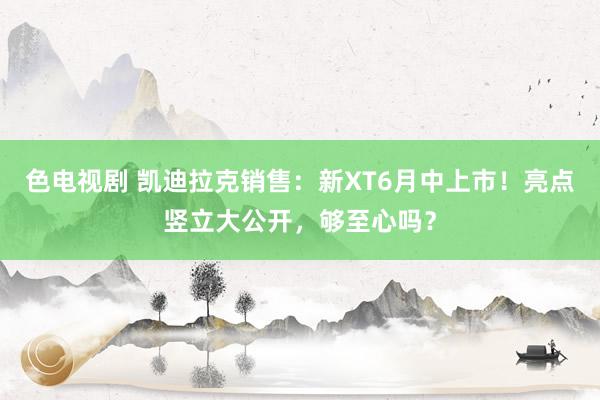 色电视剧 凯迪拉克销售：新XT6月中上市！亮点竖立大公开，够至心吗？