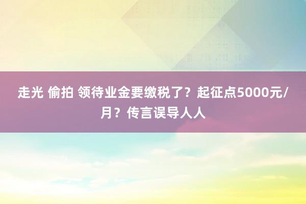 走光 偷拍 领待业金要缴税了？起征点5000元/月？传言误导人人