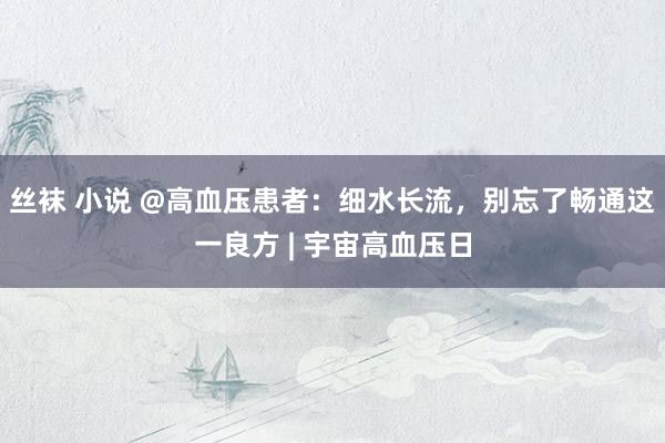 丝袜 小说 @高血压患者：细水长流，别忘了畅通这一良方 | 宇宙高血压日