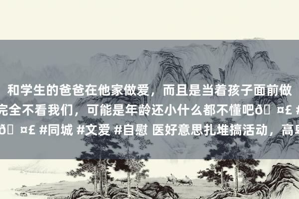 和学生的爸爸在他家做爱，而且是当着孩子面前做爱，太刺激了，孩子完全不看我们，可能是年龄还小什么都不懂吧🤣 #同城 #文爱 #自慰 医好意思扎堆搞活动，高卑劣“硝烟”四起