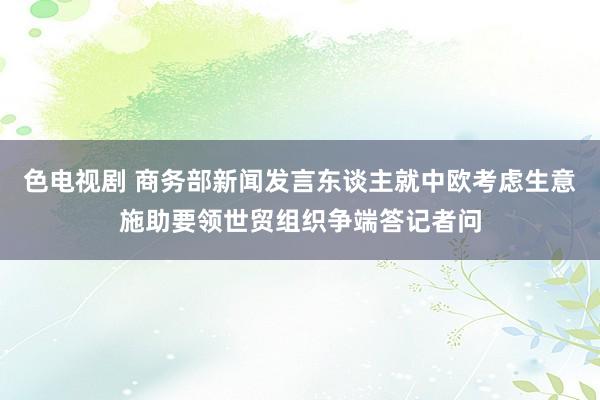 色电视剧 商务部新闻发言东谈主就中欧考虑生意施助要领世贸组织争端答记者问