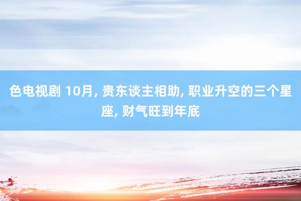 色电视剧 10月， 贵东谈主相助， 职业升空的三个星座， 财气旺到年底