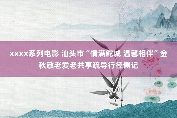 xxxx系列电影 汕头市“情满鮀城 温馨相伴”金秋敬老爱老共享疏导行径侧记