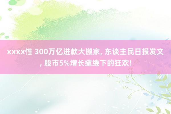 xxxx性 300万亿进款大搬家， 东谈主民日报发文， 股市5%增长缱绻下的狂欢!