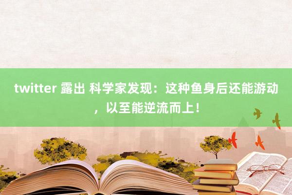 twitter 露出 科学家发现：这种鱼身后还能游动，以至能逆流而上！