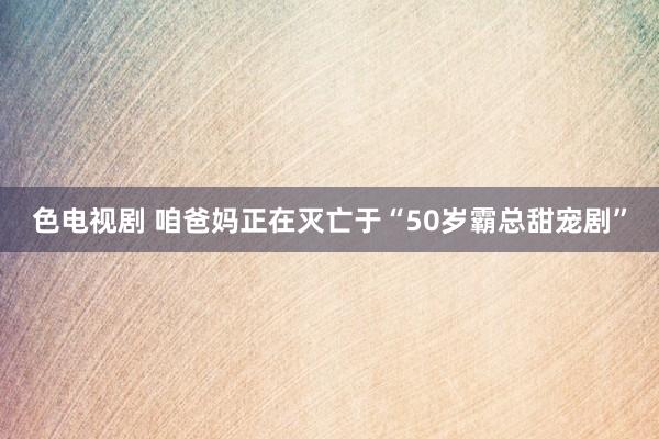 色电视剧 咱爸妈正在灭亡于“50岁霸总甜宠剧”