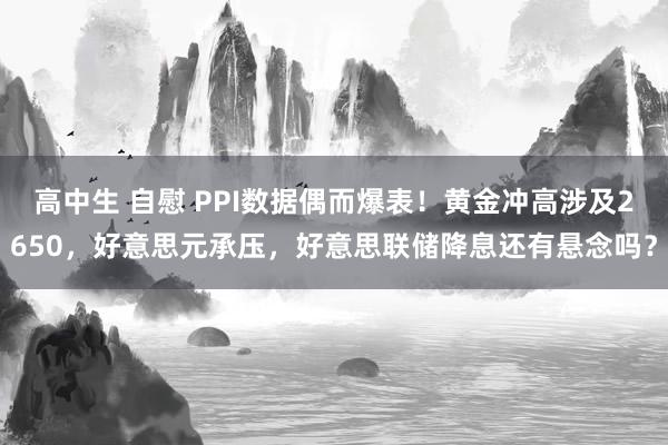 高中生 自慰 PPI数据偶而爆表！黄金冲高涉及2650，好意思元承压，好意思联储降息还有悬念吗？