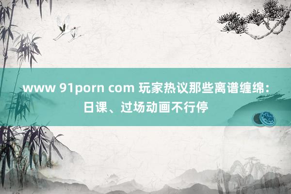 www 91porn com 玩家热议那些离谱缠绵：日课、过场动画不行停