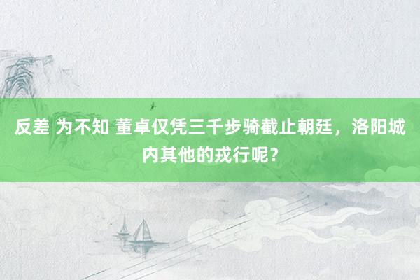 反差 为不知 董卓仅凭三千步骑截止朝廷，洛阳城内其他的戎行呢？