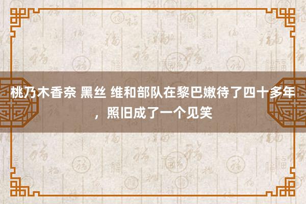 桃乃木香奈 黑丝 维和部队在黎巴嫩待了四十多年，照旧成了一个见笑