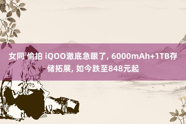 女同 偷拍 iQOO澈底急眼了， 6000mAh+1TB存储拓展， 如今跌至848元起