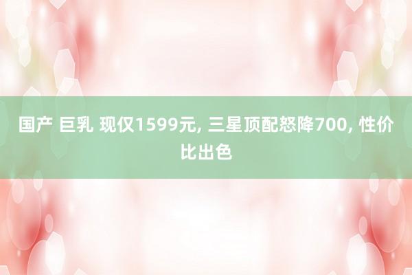 国产 巨乳 现仅1599元， 三星顶配怒降700， 性价比出色