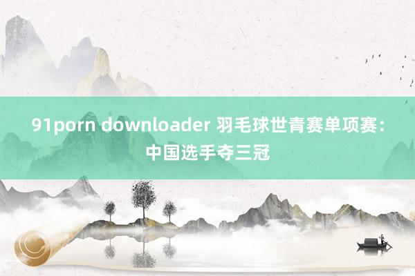 91porn downloader 羽毛球世青赛单项赛：中国选手夺三冠