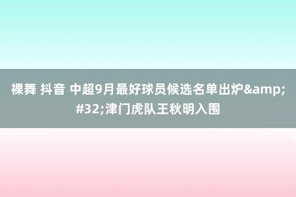 裸舞 抖音 中超9月最好球员候选名单出炉&#32;津门虎队王秋明入围