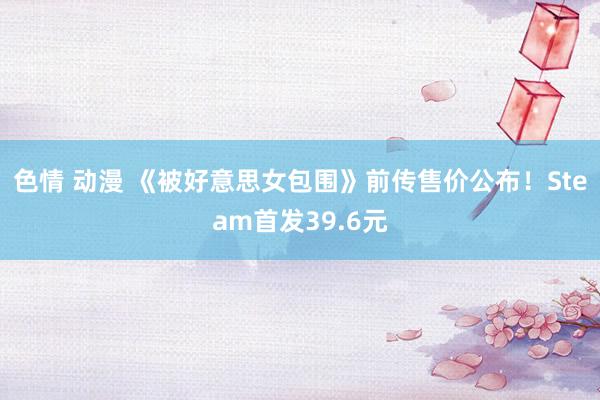 色情 动漫 《被好意思女包围》前传售价公布！Steam首发39.6元