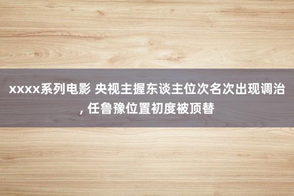 xxxx系列电影 央视主握东谈主位次名次出现调治， 任鲁豫位置初度被顶替