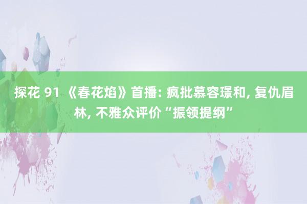 探花 91 《春花焰》首播: 疯批慕容璟和， 复仇眉林， 不雅众评价“振领提纲”