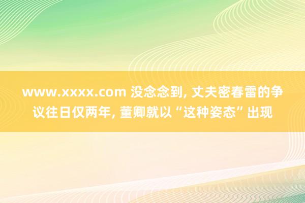 www.xxxx.com 没念念到， 丈夫密春雷的争议往日仅两年， 董卿就以“这种姿态”出现