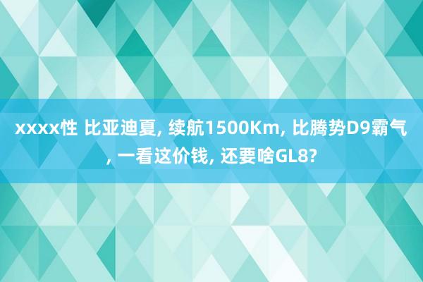 xxxx性 比亚迪夏， 续航1500Km， 比腾势D9霸气， 一看这价钱， 还要啥GL8?