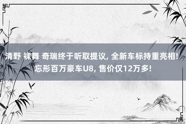 清野 裸舞 奇瑞终于听取提议， 全新车标持重亮相! 忘形百万豪车U8， 售价仅12万多!