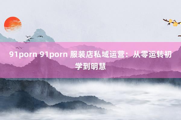 91porn 91porn 服装店私域运营：从零运转初学到明慧