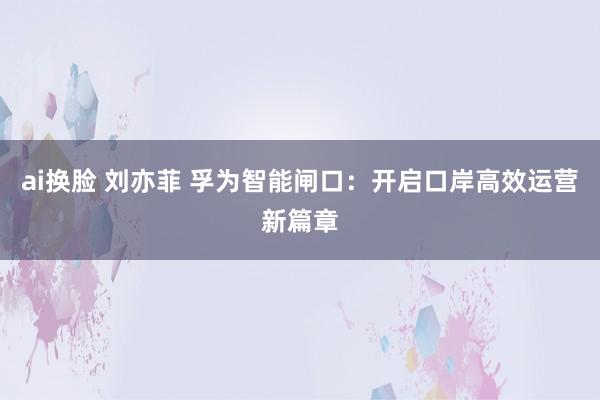 ai换脸 刘亦菲 孚为智能闸口：开启口岸高效运营新篇章