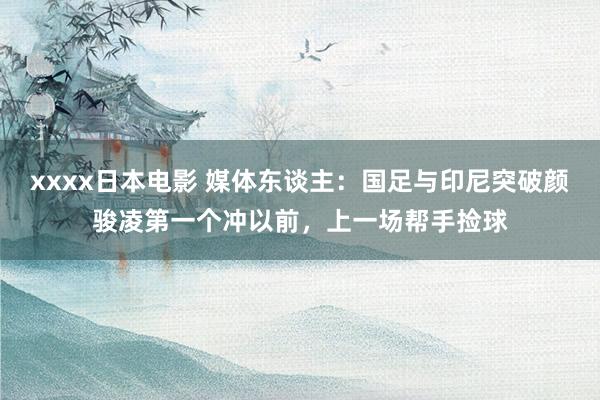 xxxx日本电影 媒体东谈主：国足与印尼突破颜骏凌第一个冲以前，上一场帮手捡球