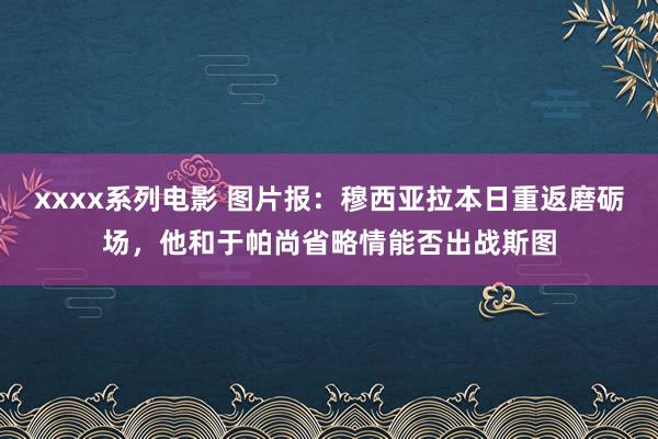 xxxx系列电影 图片报：穆西亚拉本日重返磨砺场，他和于帕尚省略情能否出战斯图