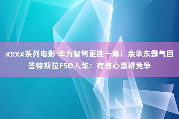 xxxx系列电影 华为智驾更胜一筹！余承东霸气回答特斯拉FSD入华：有信心赢得竞争