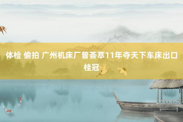 体检 偷拍 广州机床厂曾荟萃11年夺天下车床出口桂冠