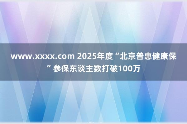 www.xxxx.com 2025年度“北京普惠健康保”参保东谈主数打破100万