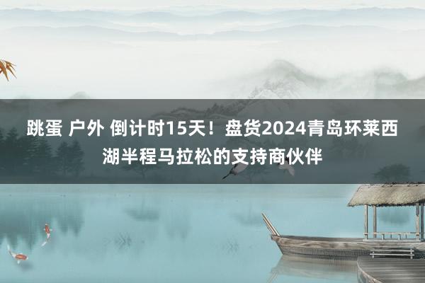 跳蛋 户外 倒计时15天！盘货2024青岛环莱西湖半程马拉松的支持商伙伴