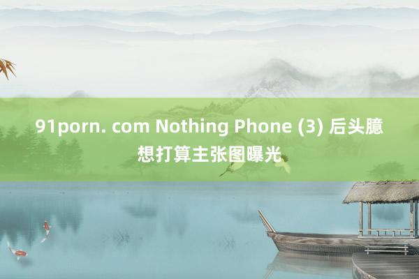 91porn. com Nothing Phone (3) 后头臆想打算主张图曝光