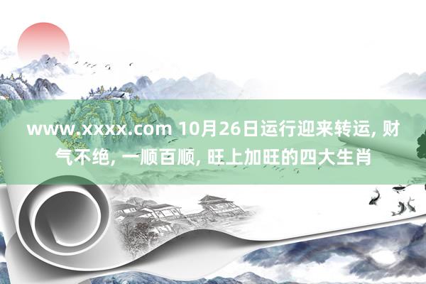 www.xxxx.com 10月26日运行迎来转运， 财气不绝， 一顺百顺， 旺上加旺的四大生肖