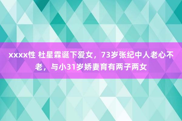 xxxx性 杜星霖诞下爱女，73岁张纪中人老心不老，与小31岁娇妻育有两子两女