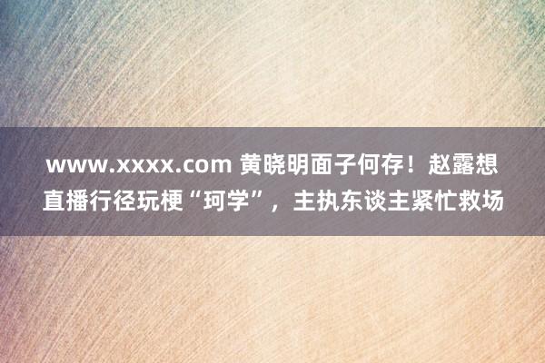 www.xxxx.com 黄晓明面子何存！赵露想直播行径玩梗“珂学”，主执东谈主紧忙救场