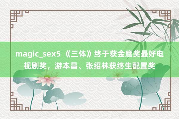 magic_sex5 《三体》终于获金鹰奖最好电视剧奖，游本昌、张绍林获终生配置奖