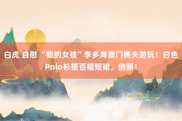 白虎 自慰 “我的女孩”李多海澳门携夫游玩！白色Polo衫搭百褶短裙，俏丽！