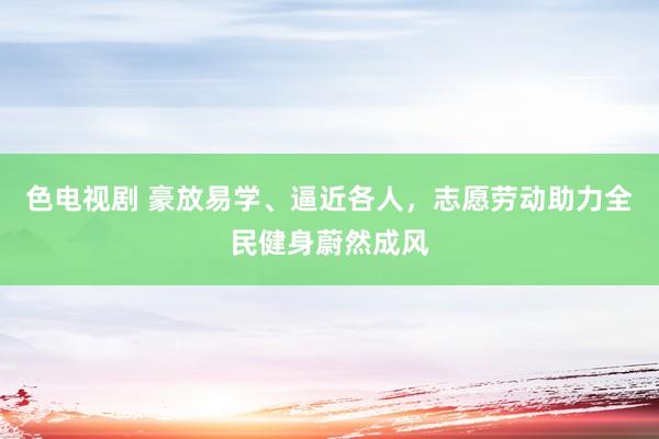 色电视剧 豪放易学、逼近各人，志愿劳动助力全民健身蔚然成风