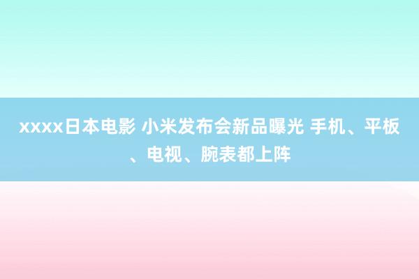 xxxx日本电影 小米发布会新品曝光 手机、平板、电视、腕表都上阵