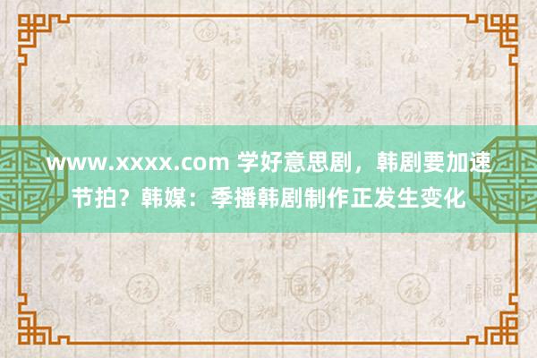 www.xxxx.com 学好意思剧，韩剧要加速节拍？韩媒：季播韩剧制作正发生变化