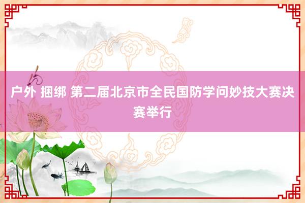 户外 捆绑 第二届北京市全民国防学问妙技大赛决赛举行