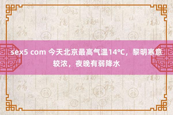 sex5 com 今天北京最高气温14℃，黎明寒意较浓，夜晚有弱降水